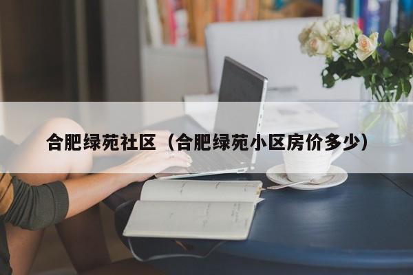 合肥绿苑社区（合肥绿苑小区房价多少）-第1张图片-新用户彩金38元 - 注册发短信送59的网站