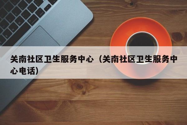 关南社区卫生服务中心（关南社区卫生服务中心电话）-第1张图片-新用户彩金38元 - 注册发短信送59的网站