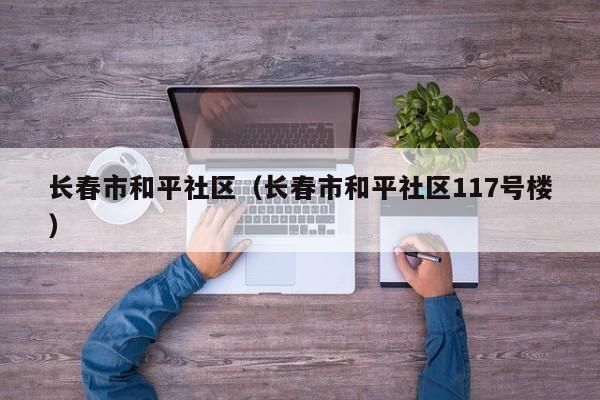 长春市和平社区（长春市和平社区117号楼）-第1张图片-新用户彩金38元 - 注册发短信送59的网站