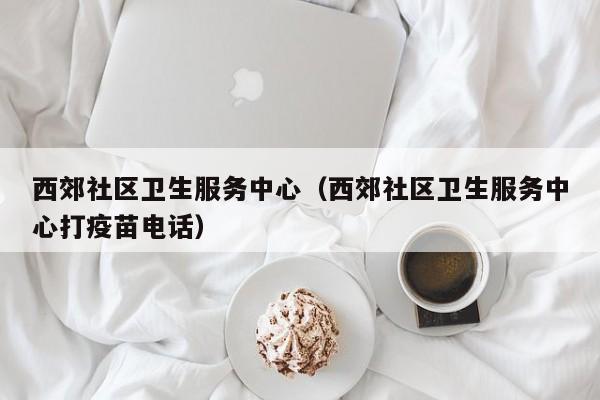 西郊社区卫生服务中心（西郊社区卫生服务中心打疫苗电话）-第1张图片-新用户彩金38元 - 注册发短信送59的网站